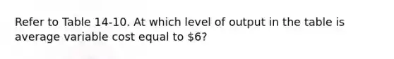 Refer to Table 14-10. At which level of output in the table is average variable cost equal to 6?