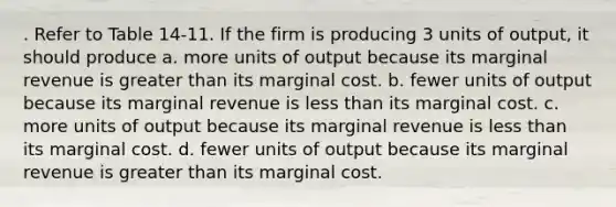 . Refer to Table 14-11. If the firm is producing 3 units of output, it should produce a. more units of output because its marginal revenue is <a href='https://www.questionai.com/knowledge/ktgHnBD4o3-greater-than' class='anchor-knowledge'>greater than</a> its marginal cost. b. fewer units of output because its marginal revenue is <a href='https://www.questionai.com/knowledge/k7BtlYpAMX-less-than' class='anchor-knowledge'>less than</a> its marginal cost. c. more units of output because its marginal revenue is less than its marginal cost. d. fewer units of output because its marginal revenue is greater than its marginal cost.