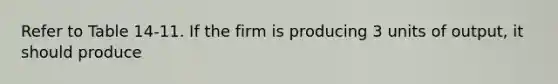 Refer to Table 14-11. If the firm is producing 3 units of output, it should produce