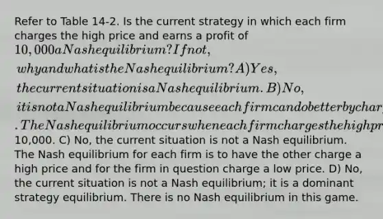 Refer to Table 14-2. Is the current strategy in which each firm charges the high price and earns a profit of 10,000 a Nash equilibrium? If not, why and what is the Nash equilibrium? A) Yes, the current situation is a Nash equilibrium. B) No, it is not a Nash equilibrium because each firm can do better by charging the high price. The Nash equilibrium occurs when each firm charges the high price and earns a profit of10,000. C) No, the current situation is not a Nash equilibrium. The Nash equilibrium for each firm is to have the other charge a high price and for the firm in question charge a low price. D) No, the current situation is not a Nash equilibrium; it is a dominant strategy equilibrium. There is no Nash equilibrium in this game.