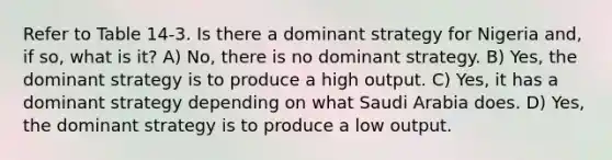 Refer to Table 14-3. Is there a dominant strategy for Nigeria and, if so, what is it? A) No, there is no dominant strategy. B) Yes, the dominant strategy is to produce a high output. C) Yes, it has a dominant strategy depending on what Saudi Arabia does. D) Yes, the dominant strategy is to produce a low output.