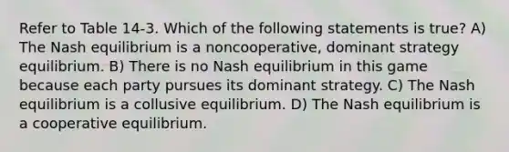 Refer to Table 14-3. Which of the following statements is true? A) The Nash equilibrium is a noncooperative, dominant strategy equilibrium. B) There is no Nash equilibrium in this game because each party pursues its dominant strategy. C) The Nash equilibrium is a collusive equilibrium. D) The Nash equilibrium is a cooperative equilibrium.