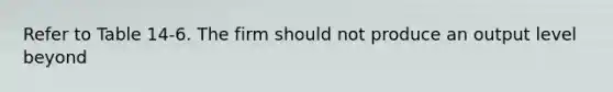 Refer to Table 14-6. The firm should not produce an output level beyond