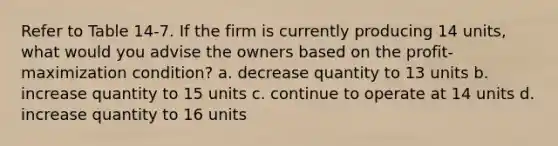 Refer to Table 14-7. If the firm is currently producing 14 units, what would you advise the owners based on the profit- maximization condition? a. decrease quantity to 13 units b. increase quantity to 15 units c. continue to operate at 14 units d. increase quantity to 16 units