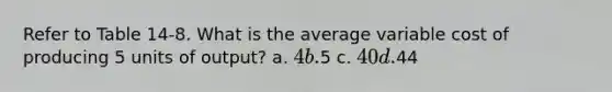 Refer to Table 14-8. What is the average variable cost of producing 5 units of output? a. 4 b.5 c. 40 d.44