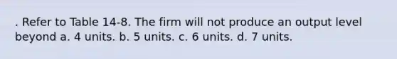 . Refer to Table 14-8. The firm will not produce an output level beyond a. 4 units. b. 5 units. c. 6 units. d. 7 units.