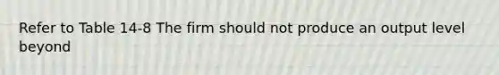 Refer to Table 14-8 The firm should not produce an output level beyond
