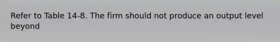 Refer to Table 14-8. The firm should not produce an output level beyond