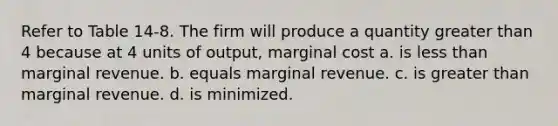 Refer to Table 14-8. The firm will produce a quantity greater than 4 because at 4 units of output, marginal cost a. is less than marginal revenue. b. equals marginal revenue. c. is greater than marginal revenue. d. is minimized.