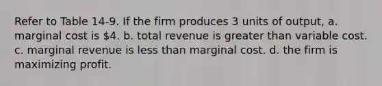 Refer to Table 14-9. If the firm produces 3 units of output, a. marginal cost is 4. b. total revenue is greater than variable cost. c. marginal revenue is less than marginal cost. d. the firm is maximizing profit.