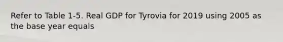 Refer to Table 1-5. Real GDP for Tyrovia for 2019 using 2005 as the base year equals