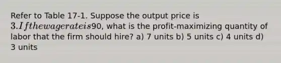 Refer to Table 17-1. Suppose the output price is 3. If the wage rate is90, what is the profit-maximizing quantity of labor that the firm should hire? a) 7 units b) 5 units c) 4 units d) 3 units