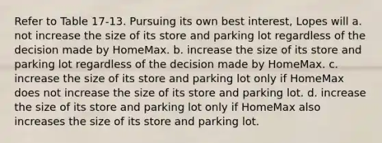 Refer to Table 17-13. Pursuing its own best interest, Lopes will a. not increase the size of its store and parking lot regardless of the decision made by HomeMax. b. increase the size of its store and parking lot regardless of the decision made by HomeMax. c. increase the size of its store and parking lot only if HomeMax does not increase the size of its store and parking lot. d. increase the size of its store and parking lot only if HomeMax also increases the size of its store and parking lot.