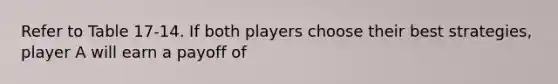 Refer to Table 17-14. If both players choose their best strategies, player A will earn a payoff of