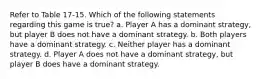 Refer to Table 17-15. Which of the following statements regarding this game is true? a. Player A has a dominant strategy, but player B does not have a dominant strategy. b. Both players have a dominant strategy. c. Neither player has a dominant strategy. d. Player A does not have a dominant strategy, but player B does have a dominant strategy.