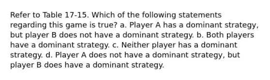 Refer to Table 17-15. Which of the following statements regarding this game is true? a. Player A has a dominant strategy, but player B does not have a dominant strategy. b. Both players have a dominant strategy. c. Neither player has a dominant strategy. d. Player A does not have a dominant strategy, but player B does have a dominant strategy.