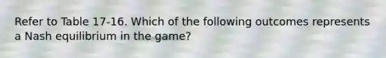 Refer to Table 17-16. Which of the following outcomes represents a Nash equilibrium in the game?