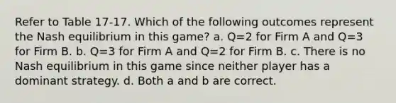 Refer to Table 17-17. Which of the following outcomes represent the Nash equilibrium in this game? a. Q=2 for Firm A and Q=3 for Firm B. b. Q=3 for Firm A and Q=2 for Firm B. c. There is no Nash equilibrium in this game since neither player has a dominant strategy. d. Both a and b are correct.