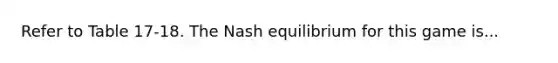 Refer to Table 17-18. The Nash equilibrium for this game is...