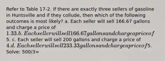 Refer to Table 17-2. If there are exactly three sellers of gasoline in Huntsville and if they collude, then which of the following outcomes is most likely? a. Each seller will sell 166.67 gallons and charge a price of 1.33. b. Each seller will sell 166.67 gallons and charge a price of5. c. Each seller will sell 200 gallons and charge a price of 4. d. Each seller will sell 233.33 gallons and charge a price of5. Solve: 500/3=