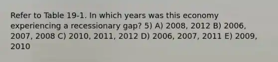 Refer to Table 19-1. In which years was this economy experiencing a recessionary gap? 5) A) 2008, 2012 B) 2006, 2007, 2008 C) 2010, 2011, 2012 D) 2006, 2007, 2011 E) 2009, 2010