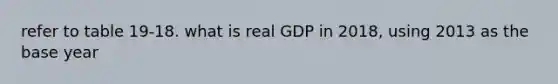 refer to table 19-18. what is real GDP in 2018, using 2013 as the base year