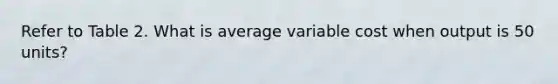 Refer to Table 2. What is average variable cost when output is 50 units?