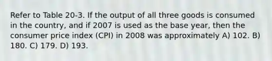 Refer to Table 20-3. If the output of all three goods is consumed in the country, and if 2007 is used as the base year, then the consumer price index (CPI) in 2008 was approximately A) 102. B) 180. C) 179. D) 193.