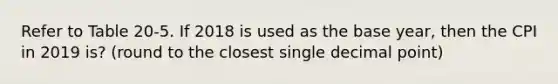 Refer to Table 20-5. If 2018 is used as the base year, then the CPI in 2019 is? (round to the closest single <a href='https://www.questionai.com/knowledge/kuXXuLpqqD-decimal-point' class='anchor-knowledge'>decimal point</a>)