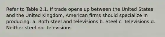 Refer to Table 2.1. If trade opens up between the United States and the United Kingdom, American firms should specialize in producing: a. Both steel and televisions b. Steel c. Televisions d. Neither steel nor televisions