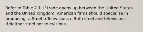 Refer to Table 2.1. If trade opens up between the United States and the United Kingdom, American firms should specialize in producing: a.Steel b.Televisions c.Both steel and televisions d.Neither steel nor televisions