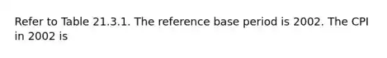 Refer to Table 21.3.1. The reference base period is 2002. The CPI in 2002 is