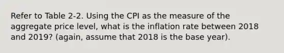 Refer to Table 2-2. Using the CPI as the measure of the aggregate price level, what is the inflation rate between 2018 and 2019? (again, assume that 2018 is the base year).