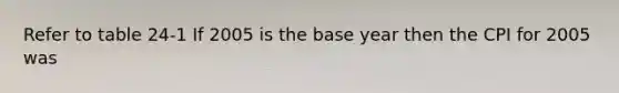 Refer to table 24-1 If 2005 is the base year then the CPI for 2005 was
