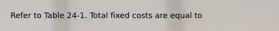 Refer to Table 24-1. Total fixed costs are equal to