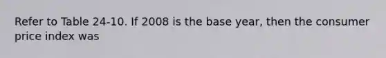 Refer to Table 24-10. If 2008 is the base year, then the consumer price index was