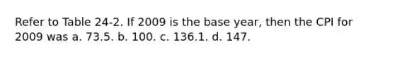 Refer to Table 24-2. If 2009 is the base year, then the CPI for 2009 was a. 73.5. b. 100. c. 136.1. d. 147.