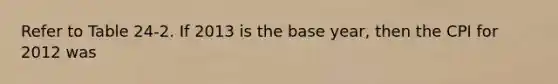 Refer to Table 24-2. If 2013 is the base year, then the CPI for 2012 was