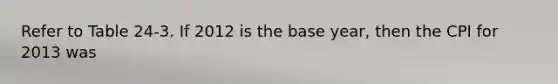 Refer to Table 24-3. If 2012 is the base year, then the CPI for 2013 was