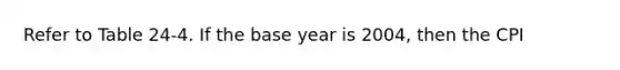 Refer to Table 24-4. If the base year is 2004, then the CPI