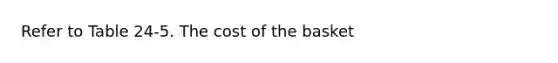 Refer to Table 24-5. The cost of the basket