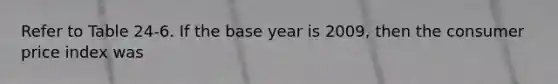 Refer to Table 24-6. If the base year is 2009, then the consumer price index was