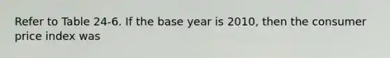 Refer to Table 24-6. If the base year is 2010, then the consumer price index was