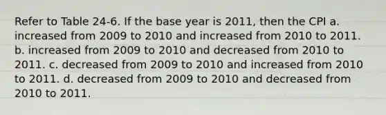 Refer to Table 24-6. If the base year is 2011, then the CPI a. increased from 2009 to 2010 and increased from 2010 to 2011. b. increased from 2009 to 2010 and decreased from 2010 to 2011. c. decreased from 2009 to 2010 and increased from 2010 to 2011. d. decreased from 2009 to 2010 and decreased from 2010 to 2011.