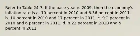 Refer to Table 24-7. If the base year is 2009, then the economy's inflation rate is a. 10 percent in 2010 and 6.36 percent in 2011. b. 10 percent in 2010 and 17 percent in 2011. c. 9.2 percent in 2010 and 6 percent in 2011. d. 8.22 percent in 2010 and 5 percent in 2011