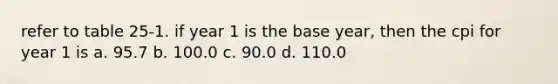 refer to table 25-1. if year 1 is the base year, then the cpi for year 1 is a. 95.7 b. 100.0 c. 90.0 d. 110.0