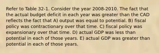 Refer to Table 32-1. Consider the year 2008-2010. The fact that the actual budget deficit in each year was greater than the CAD reflects the fact that A) output was equal to potential. B) fiscal policy was contractionary over that time. C) fiscal policy was expansionary over that time. D) actual GDP was less than potential in each of those years. E) actual GDP was greater than potential in each of those years.