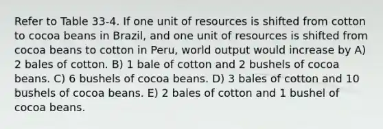 Refer to Table 33-4. If one unit of resources is shifted from cotton to cocoa beans in Brazil, and one unit of resources is shifted from cocoa beans to cotton in Peru, world output would increase by A) 2 bales of cotton. B) 1 bale of cotton and 2 bushels of cocoa beans. C) 6 bushels of cocoa beans. D) 3 bales of cotton and 10 bushels of cocoa beans. E) 2 bales of cotton and 1 bushel of cocoa beans.