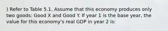 ) Refer to Table 5.1. Assume that this economy produces only two goods: Good X and Good Y. If year 1 is the base year, the value for this economy's real GDP in year 2 is: