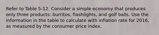 Refer to Table 5-12. Consider a simple economy that produces only three products: burritos, flashlights, and golf balls. Use the information in the table to calculate with inflation rate for 2016, as measured by the consumer price index.